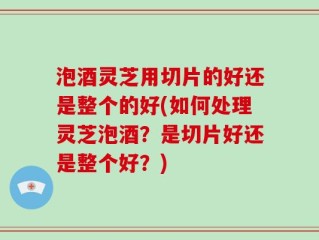 泡酒灵芝用切片的好还是整个的好(如何处理灵芝泡酒？是切片好还是整个好？)