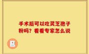 手术后可以吃灵芝孢子粉吗？看看专家怎么说