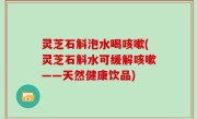 灵芝石斛泡水喝咳嗽(灵芝石斛水可缓解咳嗽——天然健康饮品)