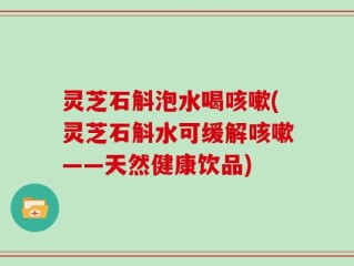 灵芝石斛泡水喝咳嗽(灵芝石斛水可缓解咳嗽——天然健康饮品)