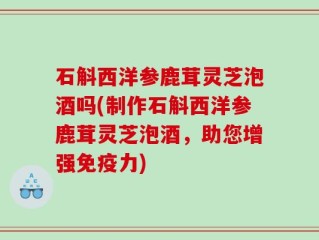 石斛西洋参鹿茸灵芝泡酒吗(制作石斛西洋参鹿茸灵芝泡酒，助您增强免疫力)