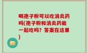 喝孢子粉可以吃消炎药吗(孢子粉和消炎药能一起吃吗？答案在这里)