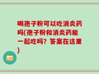 喝孢子粉可以吃消炎药吗(孢子粉和消炎药能一起吃吗？答案在这里)