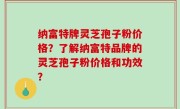纳富特牌灵芝孢子粉价格？了解纳富特品牌的灵芝孢子粉价格和功效？