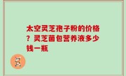 太空灵芝孢子粉的价格？灵芝菌包营养液多少钱一瓶
