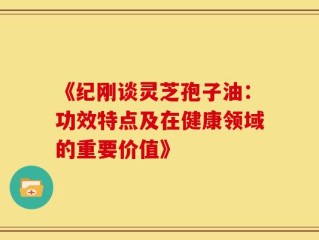 《纪刚谈灵芝孢子油：功效特点及在健康领域的重要价值》