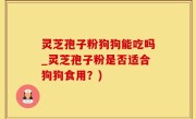 灵芝孢子粉狗狗能吃吗_灵芝孢子粉是否适合狗狗食用？)