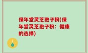 保年堂灵芝孢子粉(保年堂灵芝孢子粉：健康的选择)