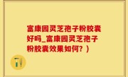 富康园灵芝孢子粉胶囊好吗_富康园灵芝孢子粉胶囊效果如何？)