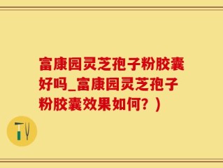 富康园灵芝孢子粉胶囊好吗_富康园灵芝孢子粉胶囊效果如何？)