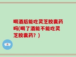 喝酒后能吃灵芝胶囊药吗(喝了酒能不能吃灵芝胶囊药？)