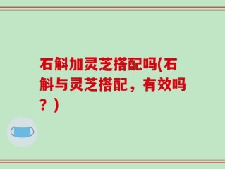 石斛加灵芝搭配吗(石斛与灵芝搭配，有效吗？)
