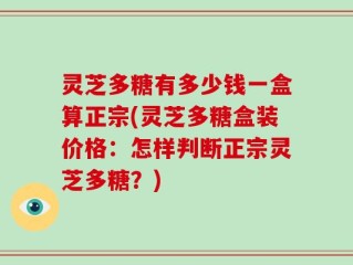 灵芝多糖有多少钱一盒算正宗(灵芝多糖盒装价格：怎样判断正宗灵芝多糖？)