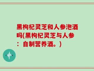黑枸杞灵芝和人参泡酒吗(黑枸杞灵芝与人参：自制营养酒。)