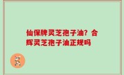 仙保牌灵芝孢子油？合辉灵芝孢子油正规吗