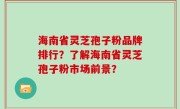 海南省灵芝孢子粉品牌排行？了解海南省灵芝孢子粉市场前景？