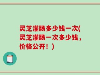 灵芝灌肠多少钱一次(灵芝灌肠一次多少钱，价格公开！)