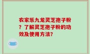 农家乐九龙灵芝孢子粉？了解灵芝孢子粉的功效及使用方法？