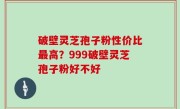 破壁灵芝孢子粉性价比最高？999破壁灵芝孢子粉好不好