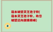 蕴本破壁灵芝孢子粉(蕴本灵芝孢子粉，助您破壁迈向健康巅峰)