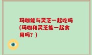 玛咖能与灵芝一起吃吗(玛咖和灵芝能一起食用吗？)