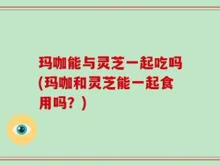 玛咖能与灵芝一起吃吗(玛咖和灵芝能一起食用吗？)