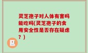 灵芝孢子对人体有害吗能吃吗(灵芝孢子的食用安全性是否存在疑虑？)