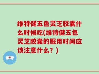 维特健五色灵芝胶囊什么时候吃(维特健五色灵芝胶囊的服用时间应该注意什么？)
