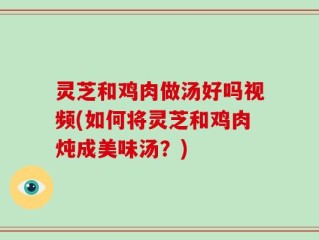灵芝和鸡肉做汤好吗视频(如何将灵芝和鸡肉炖成美味汤？)