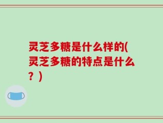 灵芝多糖是什么样的(灵芝多糖的特点是什么？)