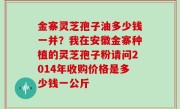 金寨灵芝孢子油多少钱一并？我在安徽金寨种植的灵芝孢子粉请问2014年收购价格是多少钱一公斤