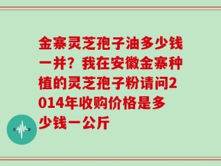 金寨灵芝孢子油多少钱一并？我在安徽金寨种植的灵芝孢子粉请问2014年收购价格是多少钱一公斤