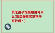灵芝孢子饭后服用可以么(饭后服用灵芝孢子可行吗？)