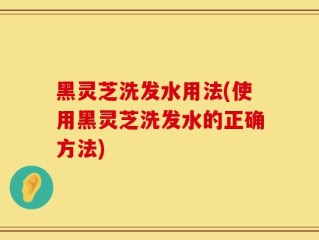 黑灵芝洗发水用法(使用黑灵芝洗发水的正确方法)