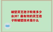 破壁灵芝孢子粉用多少水冲？最有效的灵芝孢子粉破壁技术是什么