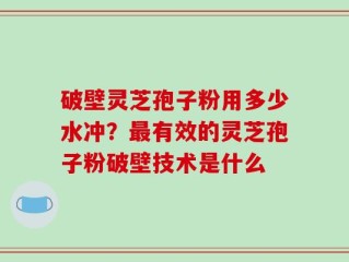 破壁灵芝孢子粉用多少水冲？最有效的灵芝孢子粉破壁技术是什么