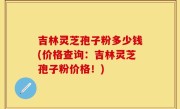 吉林灵芝孢子粉多少钱(价格查询：吉林灵芝孢子粉价格！)