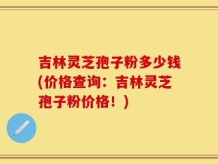 吉林灵芝孢子粉多少钱(价格查询：吉林灵芝孢子粉价格！)