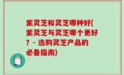 紫灵芝和灵芝哪种好(紫灵芝与灵芝哪个更好？- 选购灵芝产品的必备指南)