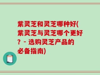 紫灵芝和灵芝哪种好(紫灵芝与灵芝哪个更好？- 选购灵芝产品的必备指南)