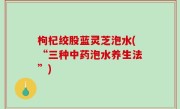 枸杞绞股蓝灵芝泡水(“三种中药泡水养生法”)