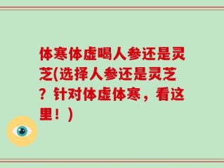 体寒体虚喝人参还是灵芝(选择人参还是灵芝？针对体虚体寒，看这里！)