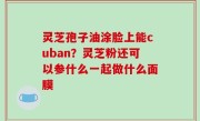 灵芝孢子油涂脸上能cuban？灵芝粉还可以参什么一起做什么面膜