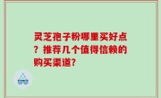 灵芝孢子粉哪里买好点？推荐几个值得信赖的购买渠道？