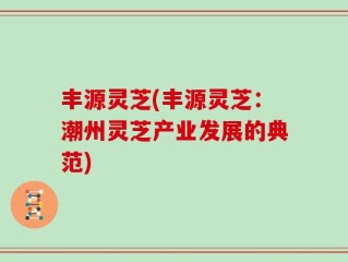 丰源灵芝(丰源灵芝：潮州灵芝产业发展的典范)