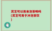 灵芝可以用来泡茶喝吗(灵芝可用于冲泡茶饮)