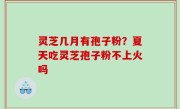 灵芝几月有孢子粉？夏天吃灵芝孢子粉不上火吗