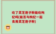 吃了灵芝孢子粉能吃枸杞吗(能否与枸杞一起食用灵芝孢子粉)