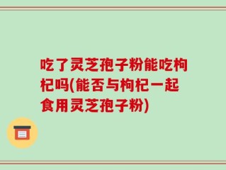 吃了灵芝孢子粉能吃枸杞吗(能否与枸杞一起食用灵芝孢子粉)