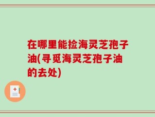 在哪里能捡海灵芝孢子油(寻觅海灵芝孢子油的去处)